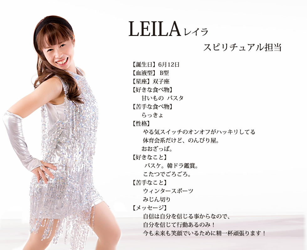 
LEILA(レイラ) 

誕生日  6月12日

血液型   Ｂ

星座   双子座

好きな食べ物  甘いもの  パスタ

苦手な食べ物  らっきょ

性格  
やる気スイッチのオンオフがハッキリしてる
体育会系だけど、のんびり屋。
おおざっぱ。

好きなこと  
バスケ。韓ドラ鑑賞。
こたつでごろごろ。

苦手なこと
ウィンタースポーツ
みじん切り

メッセージ
自信は自分を信じる事からなので、自分を信じて行動あるのみ！今も未来も笑顔でいるために精一杯頑張ります！

