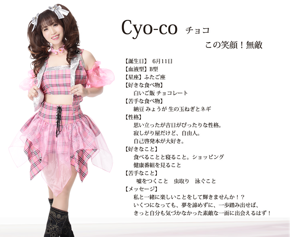 
Cyo-co(チョコ）
この笑顔！無敵
【誕生日】6月11日
【血液型】B型
【星座】ふたご座
【好きな食べ物】
白いご飯　チョコレート
【苦手な食べ物】
納豆 みょうが 生の玉ねぎとネギ
【性格】
思い立ったが吉日がぴったりな性格
寂しがり屋だけど自由人
自己啓発本が好き
【好きなこと】
食べる事 寝る事 ショッピング
【苦手なこと】
嘘をつくこと 虫取り 泳ぐこと
【メッセージ】
私と一緒に楽しいことをして輝きませんか！？
いくつになっても、夢を諦めずに、一歩踏み出せば、
きっと自分も気づかなかった素敵な一面に出会えるはず！
女性のパワーで日本を、いや、世界を元気にしましょう！！

