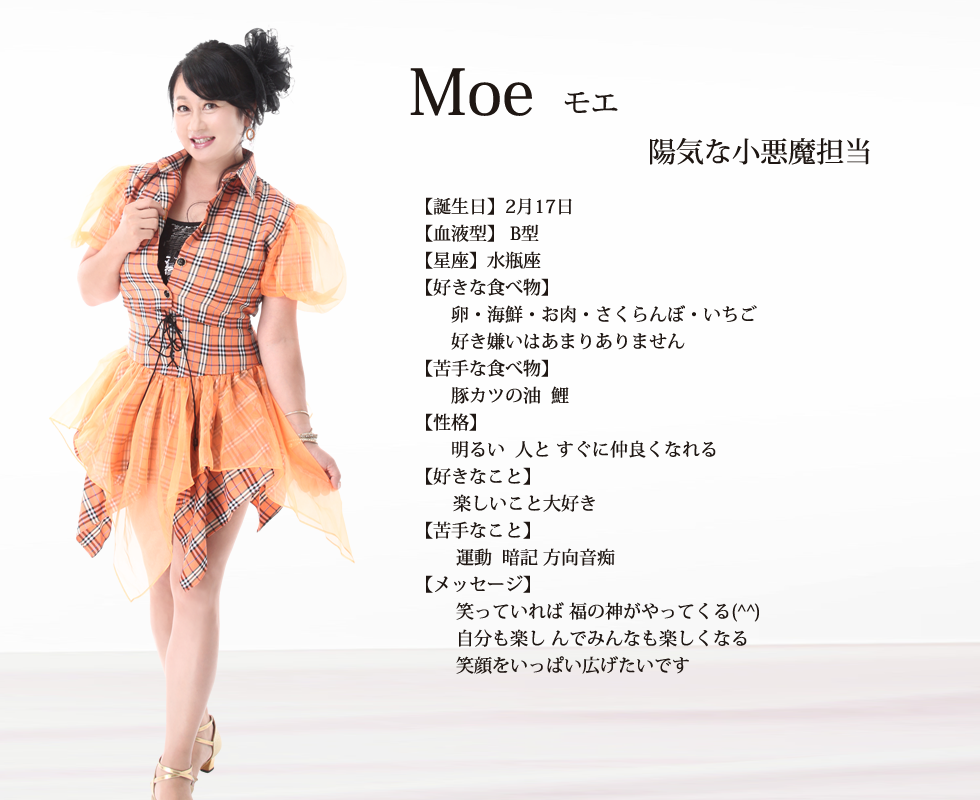 
Moe(モエ）

誕生日 ２月17日
血液型 B型
星座 水瓶座􀔃􀆨水瓶座􏿿

好きな食べ物 卵  海鮮 お肉 さくらんぼ いちご 好き嫌いはあまりありません

苦手な食べ物 豚カツの油  鯉

性格  明るい  人と すぐに仲良くなれる
        楽しいこと大好き          

苦手なこと 運動  暗記 方向音痴
メッセージ  笑っていれば 福の神がやってくる(^^) 自分も楽し んでみんなも楽しくなる 
笑顔をいっぱい広げたいです✨

